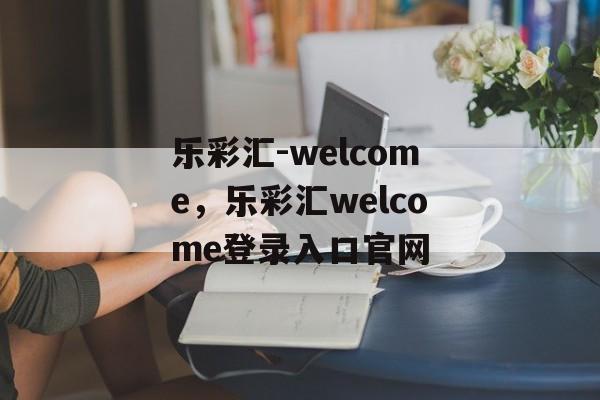 乐彩汇-welcome，乐彩汇welcome登录入口官网