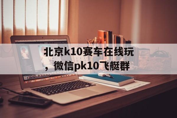 北京k10赛车在线玩，微信pk10飞艇群